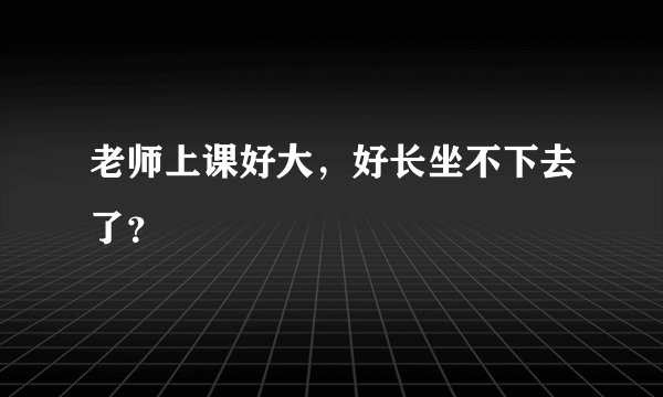 老师上课好大，好长坐不下去了？