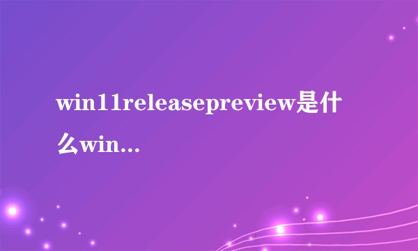 win11releasepreview是什么win11releasepreview频道详细介绍