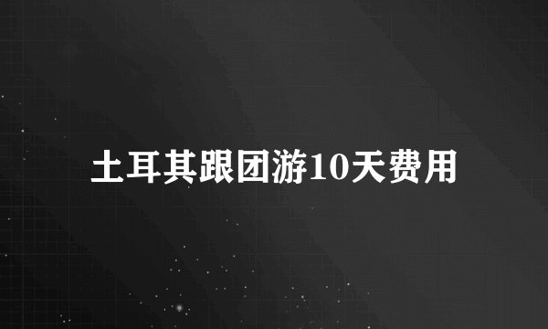 土耳其跟团游10天费用