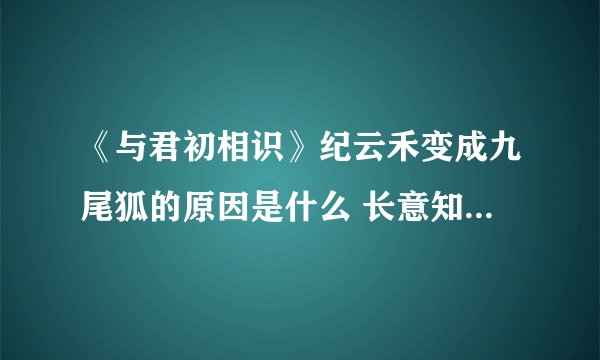 《与君初相识》纪云禾变成九尾狐的原因是什么 长意知道纪云禾救他是什么时候