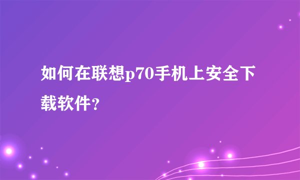 如何在联想p70手机上安全下载软件？