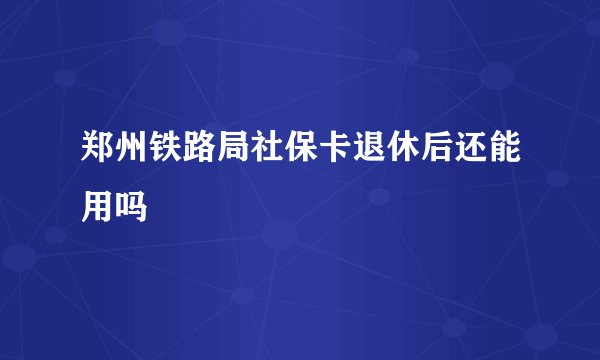 郑州铁路局社保卡退休后还能用吗