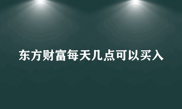 东方财富每天几点可以买入