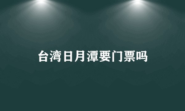 台湾日月潭要门票吗