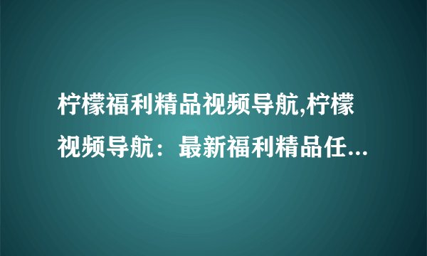 柠檬福利精品视频导航,柠檬视频导航：最新福利精品任您选择！