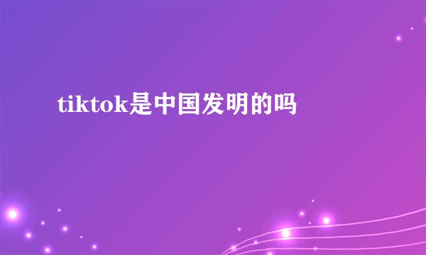 tiktok是中国发明的吗