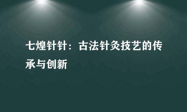 七煌针针：古法针灸技艺的传承与创新