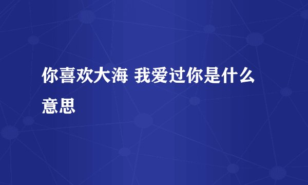 你喜欢大海 我爱过你是什么意思