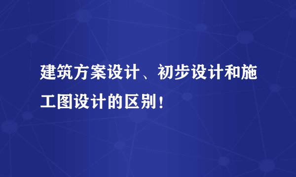 建筑方案设计、初步设计和施工图设计的区别！