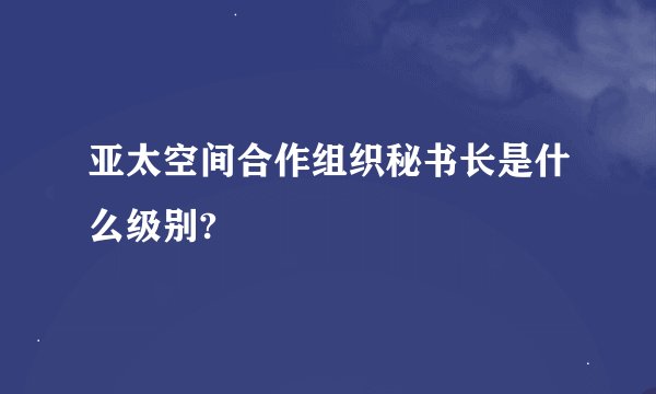 亚太空间合作组织秘书长是什么级别?