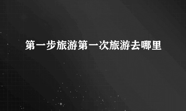 第一步旅游第一次旅游去哪里