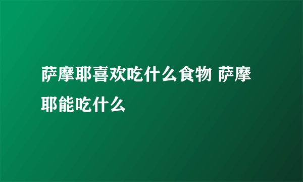 萨摩耶喜欢吃什么食物 萨摩耶能吃什么