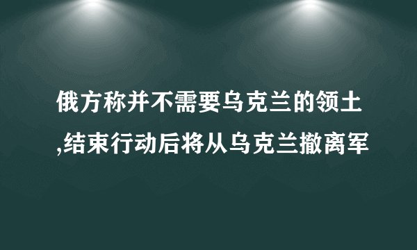 俄方称并不需要乌克兰的领土,结束行动后将从乌克兰撤离军