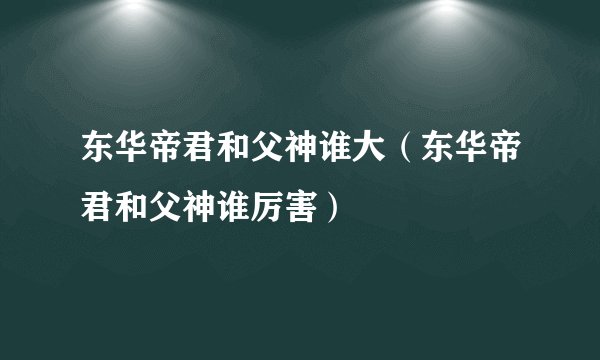东华帝君和父神谁大（东华帝君和父神谁厉害）