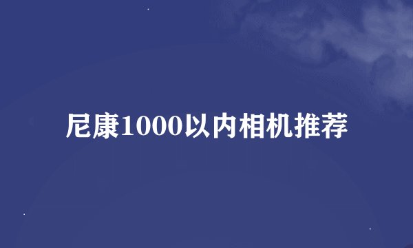 尼康1000以内相机推荐