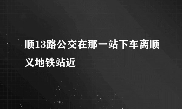 顺13路公交在那一站下车离顺义地铁站近
