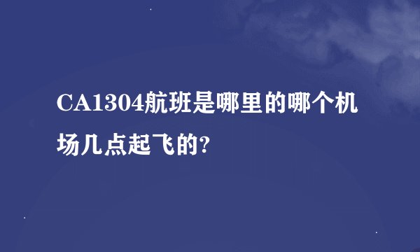CA1304航班是哪里的哪个机场几点起飞的?