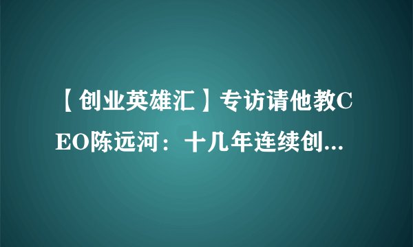 【创业英雄汇】专访请他教CEO陈远河：十几年连续创客，第一次创业从睡草地开始