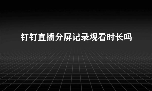 钉钉直播分屏记录观看时长吗