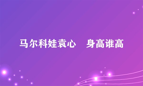 马尔科娃袁心玥身高谁高