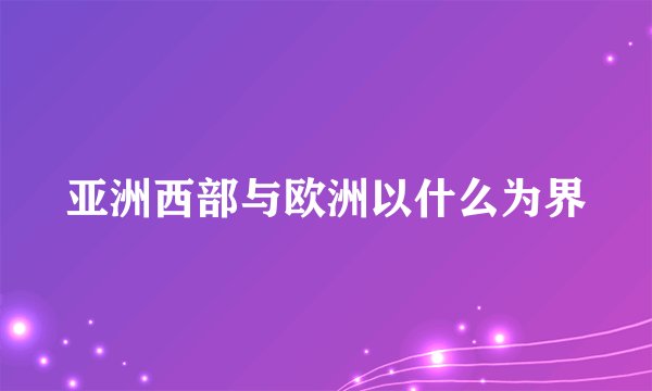 亚洲西部与欧洲以什么为界