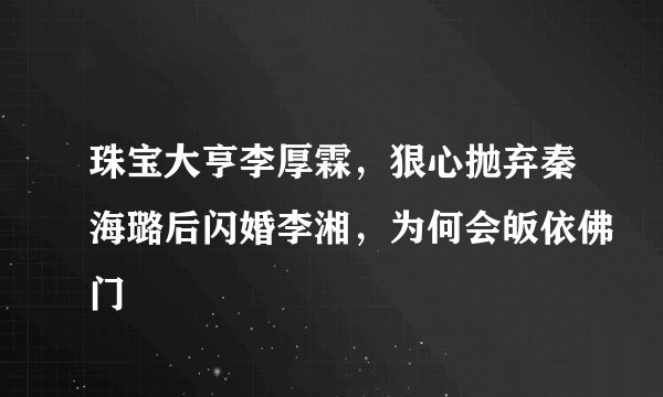 珠宝大亨李厚霖，狠心抛弃秦海璐后闪婚李湘，为何会皈依佛门