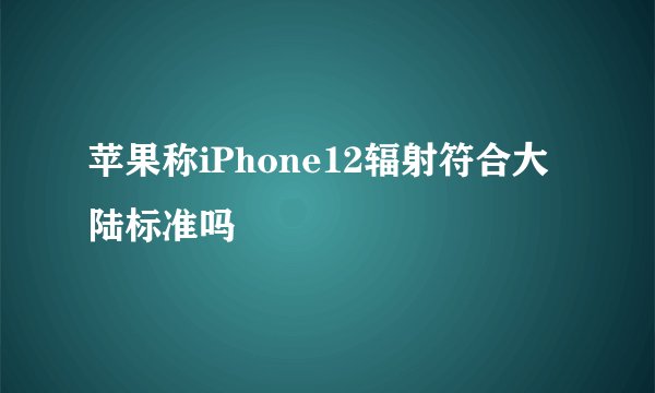 苹果称iPhone12辐射符合大陆标准吗