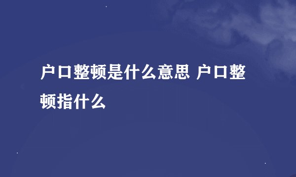 户口整顿是什么意思 户口整顿指什么