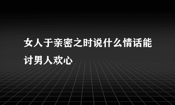女人于亲密之时说什么情话能讨男人欢心