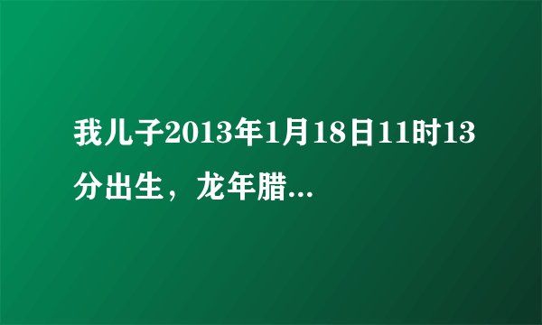 我儿子2013年1月18日11时13分出生，龙年腊月初七，帮我看看孩子五行，谢谢了！