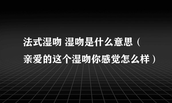 法式湿吻 湿吻是什么意思（亲爱的这个湿吻你感觉怎么样）