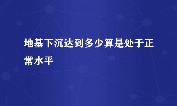 地基下沉达到多少算是处于正常水平