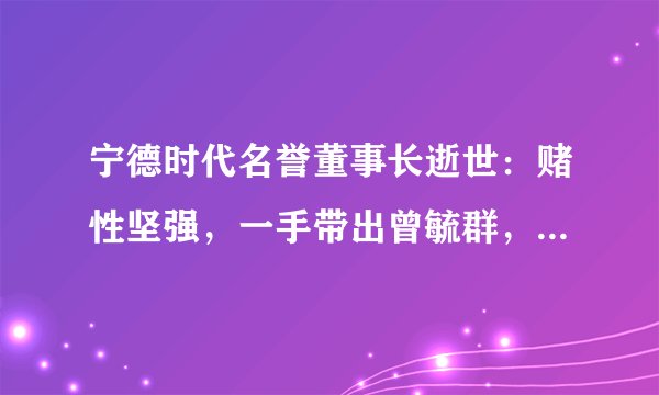 宁德时代名誉董事长逝世：赌性坚强，一手带出曾毓群，自称又懒又想赢