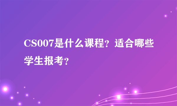 CS007是什么课程？适合哪些学生报考？