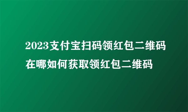 2023支付宝扫码领红包二维码在哪如何获取领红包二维码