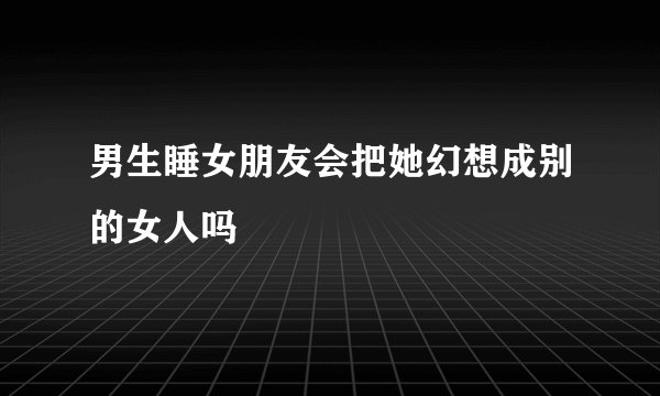男生睡女朋友会把她幻想成别的女人吗