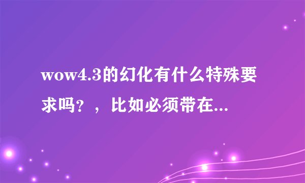 wow4.3的幻化有什么特殊要求吗？，比如必须带在背包内呢？是不是只要有就行