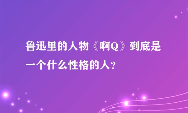 鲁迅里的人物《啊Q》到底是一个什么性格的人？