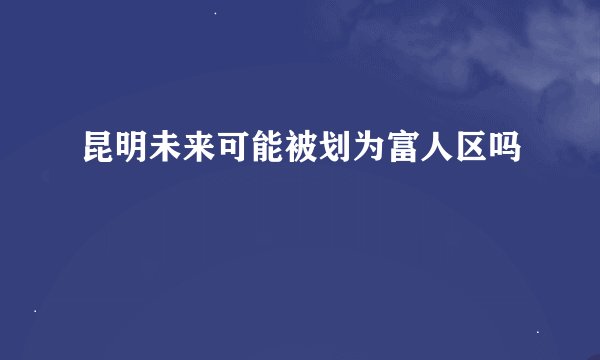 昆明未来可能被划为富人区吗
