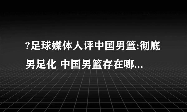 ?足球媒体人评中国男篮:彻底男足化 中国男篮存在哪些问题呢