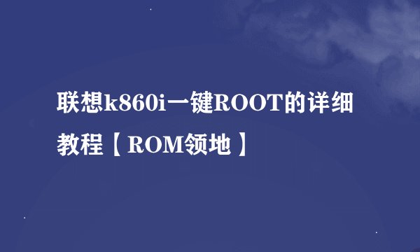 联想k860i一键ROOT的详细教程【ROM领地】