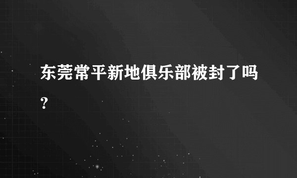 东莞常平新地俱乐部被封了吗？