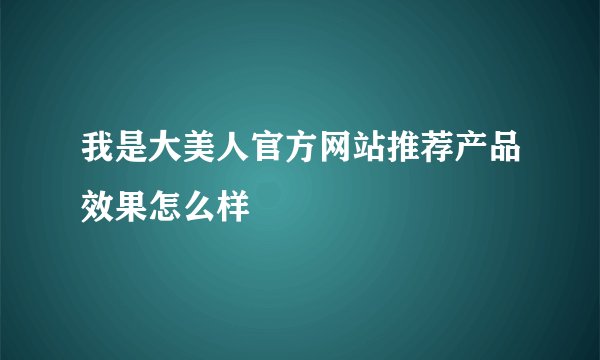 我是大美人官方网站推荐产品效果怎么样