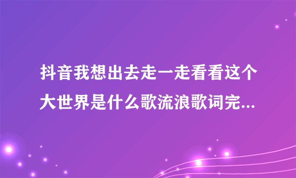 抖音我想出去走一走看看这个大世界是什么歌流浪歌词完整版介绍