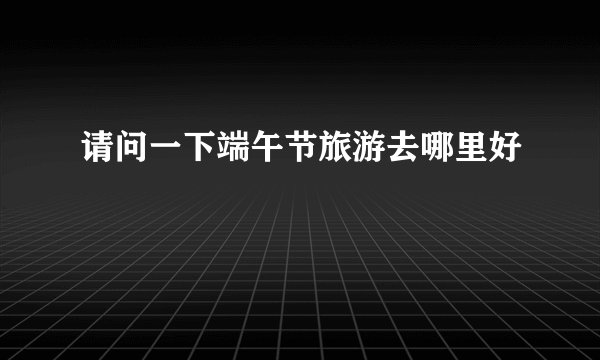 请问一下端午节旅游去哪里好