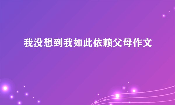 我没想到我如此依赖父母作文