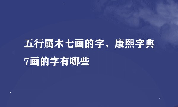 五行属木七画的字，康熙字典7画的字有哪些