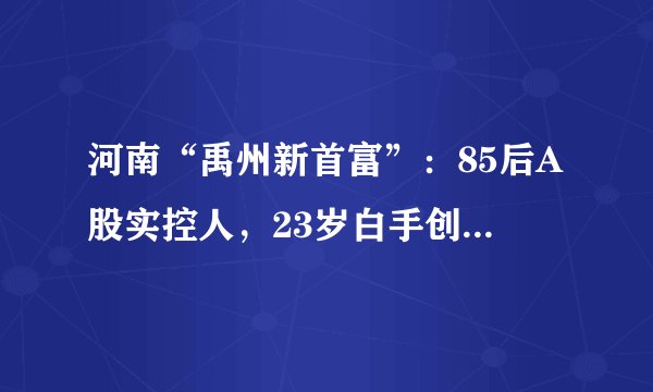 河南“禹州新首富”：85后A股实控人，23岁白手创业，身价435亿