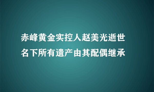 赤峰黄金实控人赵美光逝世 名下所有遗产由其配偶继承
