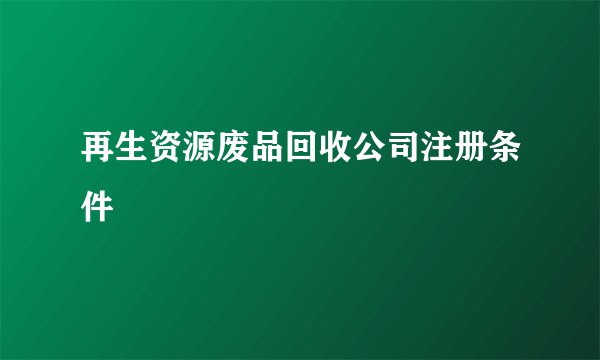 再生资源废品回收公司注册条件